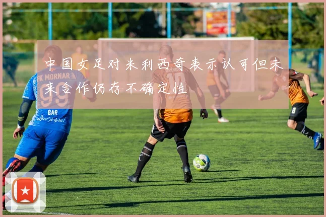 中国女足对米利西奇表示认可但未来合作仍存不确定性