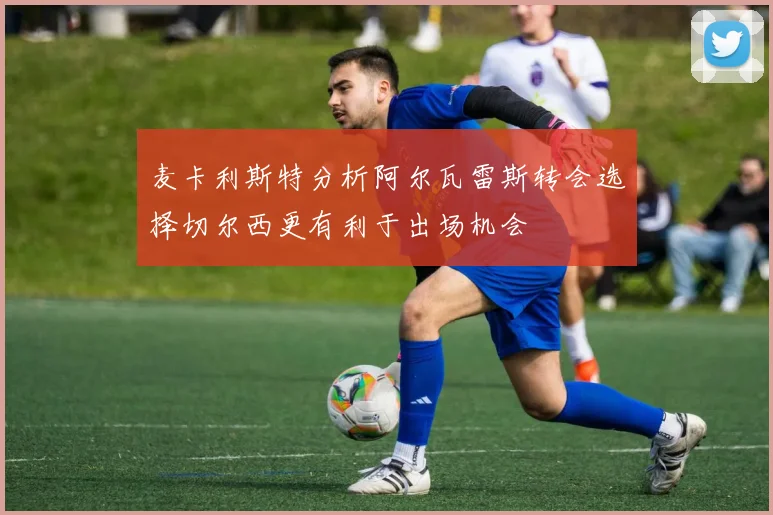 麦卡利斯特分析阿尔瓦雷斯转会选择切尔西更有利于出场机会