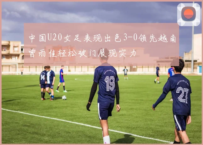 中国U20女足表现出色3-0领先越南曾雨佳轻松破门展现实力