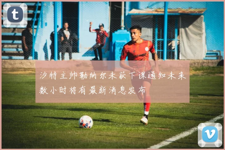 沙特主帅勒纳尔未获下课通知未来数小时将有最新消息发布