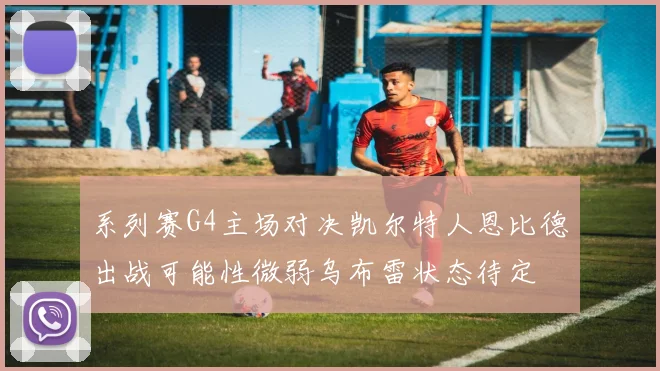 系列赛G4主场对决凯尔特人恩比德出战可能性微弱乌布雷状态待定