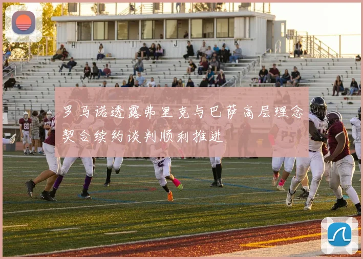 罗马诺透露弗里克与巴萨高层理念契合续约谈判顺利推进
