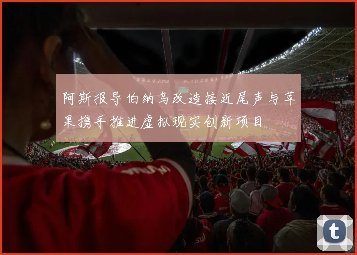 阿斯报导伯纳乌改造接近尾声与苹果携手推进虚拟现实创新项目
