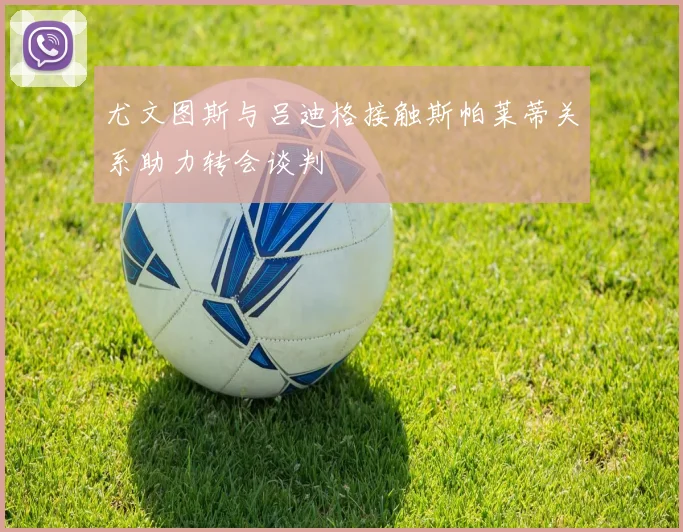 尤文图斯与吕迪格接触斯帕莱蒂关系助力转会谈判
