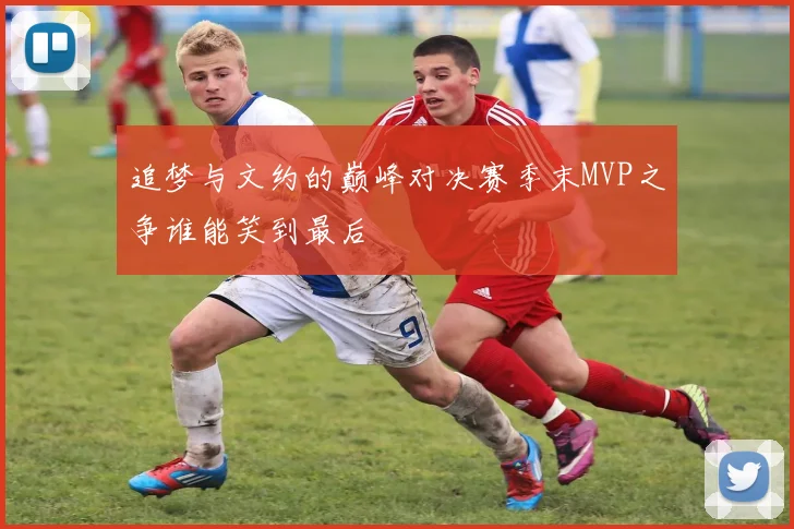 追梦与文约的巅峰对决赛季末MVP之争谁能笑到最后