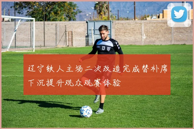 辽宁铁人主场二次改造完成替补席下沉提升观众观赛体验