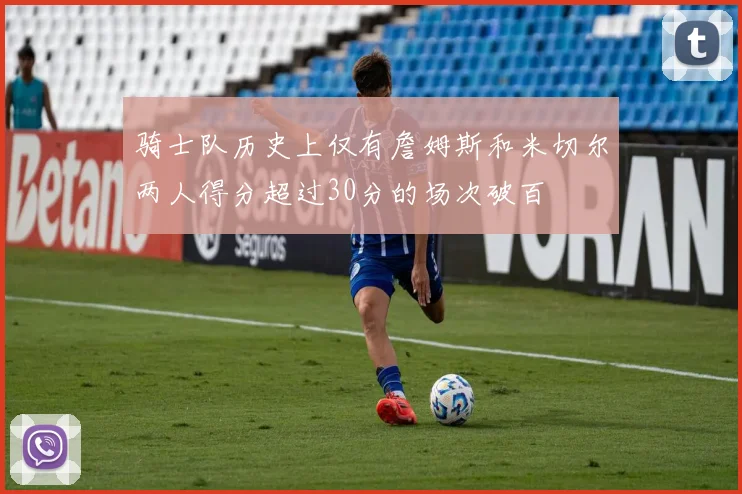 骑士队历史上仅有詹姆斯和米切尔两人得分超过30分的场次破百