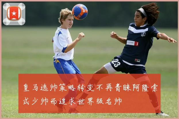 皇马选帅策略转变不再青睐阿隆索式少帅而追求世界级名帅